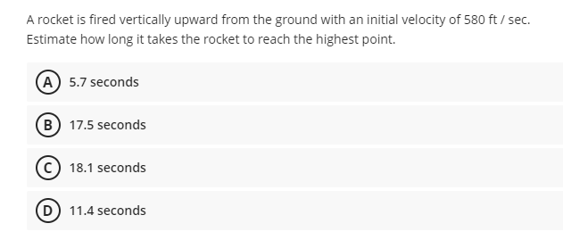 A rocket is fired vertically upward from the ground with an initial velocity of 580 ft / sec.
Estimate how long it takes the rocket to reach the highest point.
A 5.7 seconds
(B) 17.5 seconds
18.1 seconds
D) 11.4 seconds
