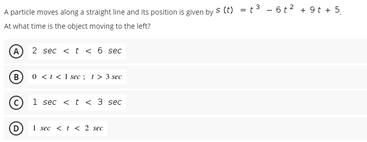 A particle moves along a straight line and its position is given by s (t) = t3 - 6t2 + 9 t + 5.
At what time is the object moving to the left?
A 2 sec <t < 6 sec
0 <t <1 sec; t> 3 sec
B
1 sec < t < 3 sec
D
1 sec < t < 2 sec
