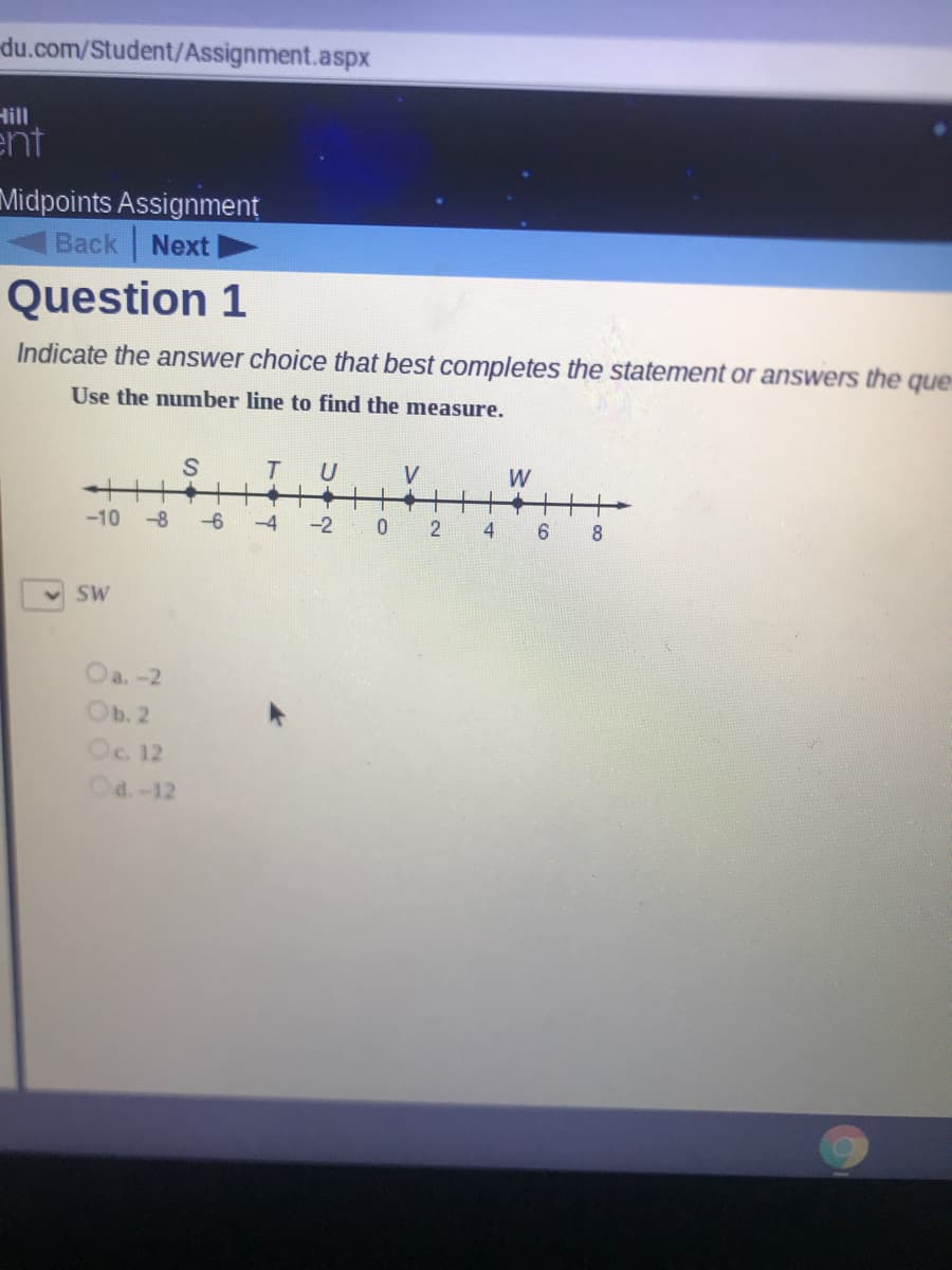 Indicate the answer choice that best completes the statement or answers the
Use the number line to find the measure.
S
T
V
W
-10 -8 -6
-2 0 2 4 6 8
