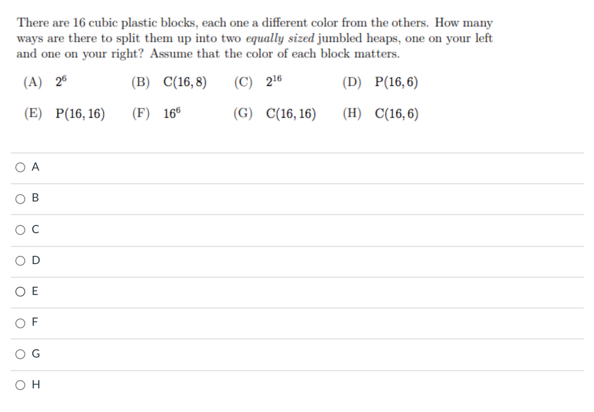 There are 16 cubic plastic blocks, each one a different color from the others. How many
ways are there to split them up into two equally sized jumbled heaps, one on your left
and one on your right? Assume that the color of each block matters.
(A) 26
(B) C(16,8)
(C) 216
(D) P(16,6)
(E) P(16, 16)
(F) 166
(G)
C(16, 16)
(H) C(16,6)
A
В
E
F
он
