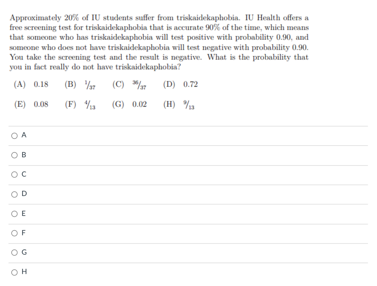 Approximately 20% of IU students suffer from triskaidekaphobia. IU Health offers a
free screening test for triskaidekaphobia that is accurate 90% of the time, which means
that someone who has triskaidekaphobia will test positive with probability 0.90, and
someone who does not have triskaidekaphobia will test negative with probability 0.90.
You take the screening test and the result is negative. What is the probability that
you in fact really do not have triskaidekaphobia?
(A) 0.18
(B) 37
(C) 36/37
(D) 0.72
(E) 0.08
(F) 13
(G) 0.02
(H) %13
A
E
F
O H
B.
D
