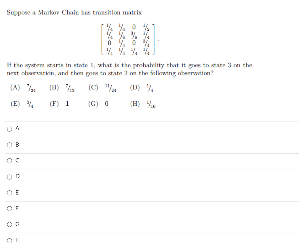 Suppose a Markov Chain has transition matrix
4 ¼ 0 ½
4 % % %
0 % 0 %
If the system starts in state 1, what is the probability that it goes to state 3 on the
next observation, and then goes to state 2 on the following observation?
(A) 24
(B) /2
(C) "%
(D) ¼
(E) ¾
(F) 1
(G) 0
(H) 16
A
В
C
E
F
G
H
