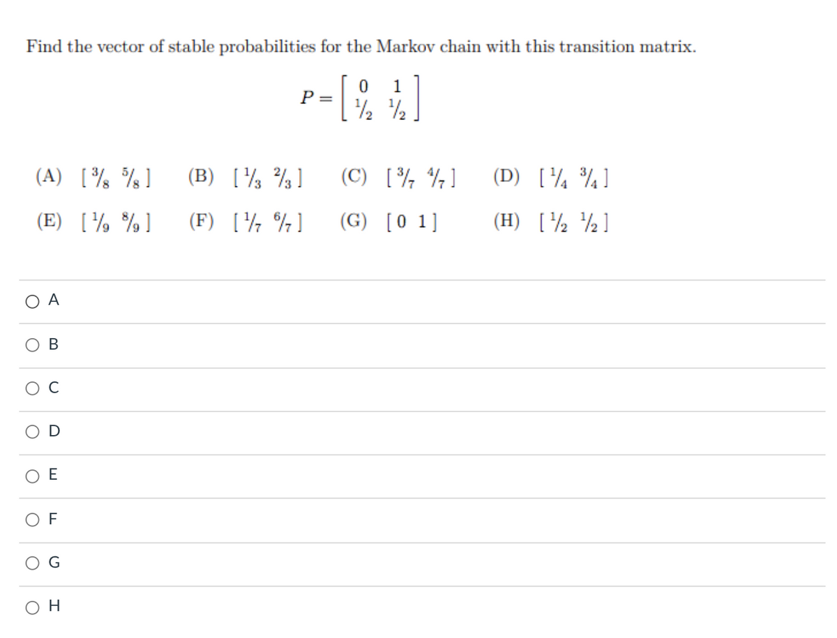 Find the vector of stable probabilities for the Markov chain with this transition matrix.
1
P =
/2
1/2
(A) [ % ]
(B) [½ ¾]
(C) [¾ ¾]
(D) [¼ ¾]
(E) [¼ %]
(F) [¼ %]
(G) [0 1]
(H) [½ ½]
A
D
E
F
он
