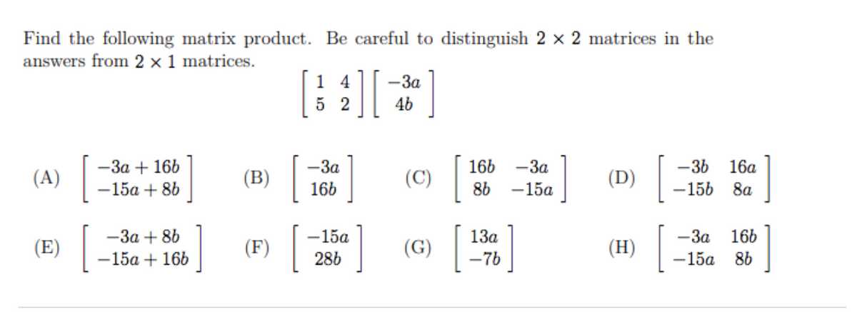 Find the following matrix product. Be careful to distinguish 2 x 2 matrices in the
answers from 2 x 1 matrices.
4
-3a
5 2
46
-3a
166
-36
156
-3a + 166
-3a
16а
(A)
(B)
(C)
(D)
-15a + 86
166
86
-15a
8a
— За + 86
-15a + 166
1
1
13а
166
— За
-15a
-15a
(E)
(F)
(G)
(H)
286
-76
8b
శ్లీి
శ్రీశి్రీి
