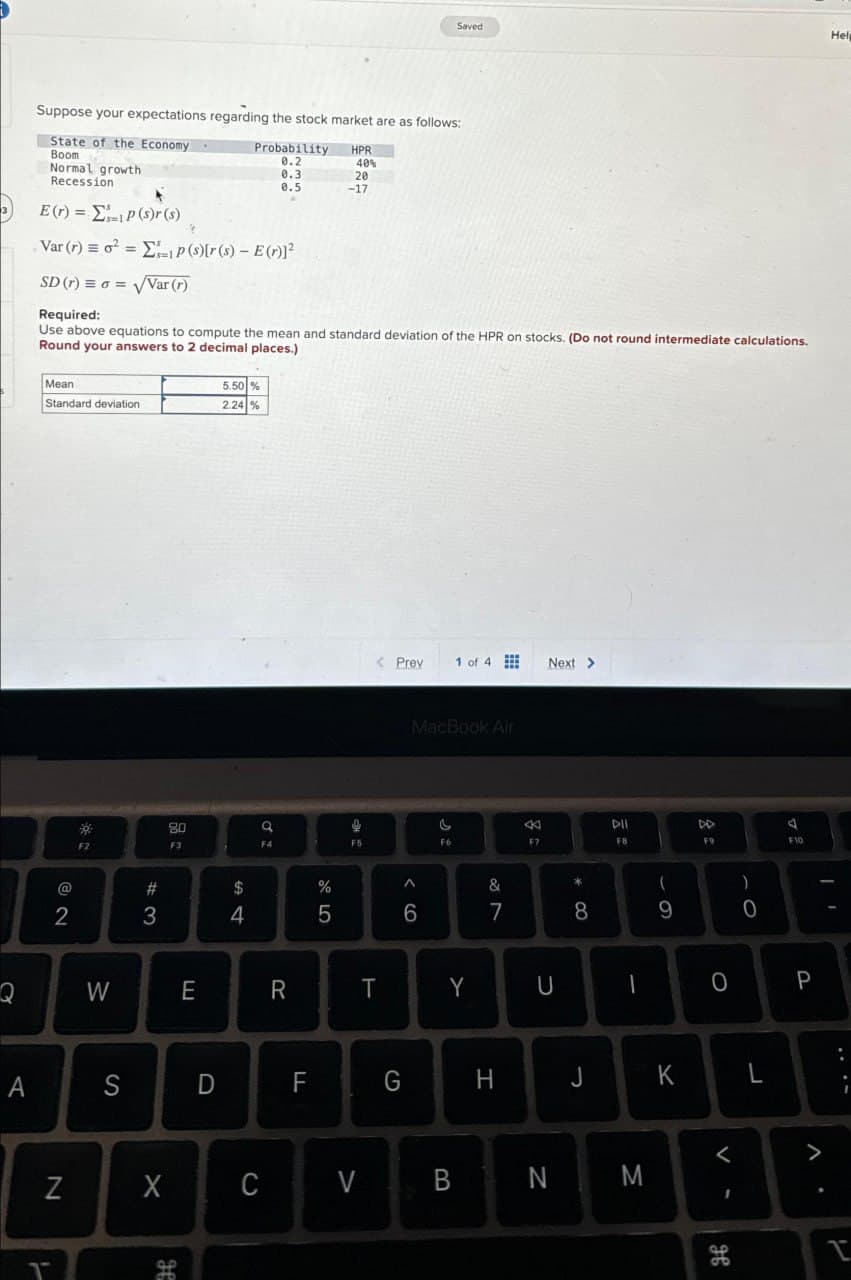 Saved
Help
Suppose your expectations regarding the stock market are as follows:
State of the Economy
Boom
Normal growth
Recession.
Probability
HPR
0.2
40%
0.3
20
0.5
-17
3
E(r) = P(s)r(s)
Var (r) = 0² =Σp(s)[r(s) - E(r)]²
SD (r) ==√Var (r)
Required:
Use above equations to compute the mean and standard deviation of the HPR on stocks. (Do not round intermediate calculations.
Round your answers to 2 decimal places.)
Mean
Standard deviation
5.50%
2.24 %
F2
80
F3
a
< Prev
1 of 4
Next >
F5
MacBook Air
F6
&
87
^
< 6
%
ale5
$
#4
#3
62
Q
W
E
R
A
S
D
FL
&
F7
* ∞
(
8
9
T
Y
U
G
H
=
F9
8:
4
)
O
F10
0
P
J
K
L
<
Z
X
C
V
B
N
M
V-
>
.
T
H
дв
T