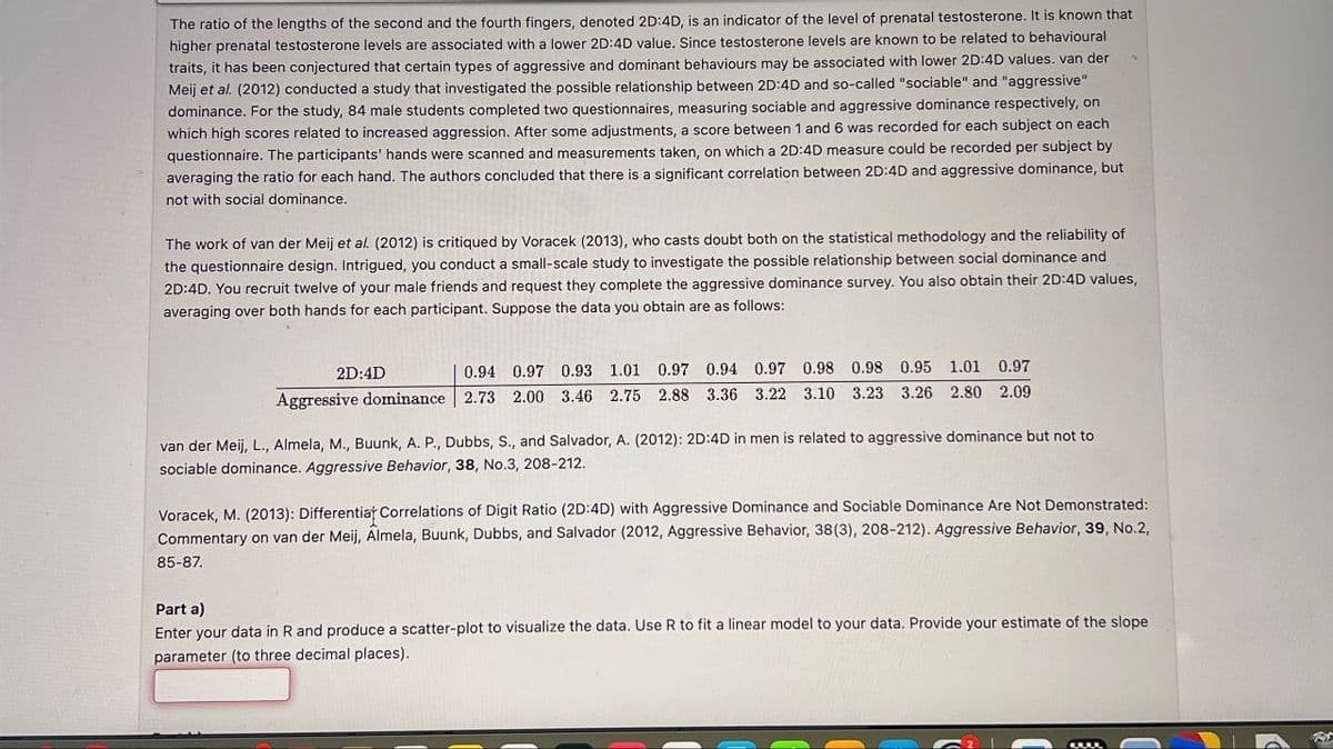 The ratio of the lengths of the second and the fourth fingers, denoted 2D:4D, is an indicator of the level of prenatal testosterone. It is known that
higher prenatal testosterone levels are associated with a lower 2D:4D value. Since testosterone levels are known to be related to behavioural
traits, it has been conjectured that certain types of aggressive and dominant behaviours may be associated with lower 2D:4D values. van der
Meij et al. (2012) conducted a study that investigated the possible relationship between 2D:4D and so-called "sociable" and "aggressive"
dominance. For the study, 84 male students completed two questionnaires, measuring sociable and aggressive dominance respectively, on
which high scores related to increased aggression. After some adjustments, a score between 1 and 6 was recorded for each subject on each
questionnaire. The participants' hands were scanned and measurements taken, on which a 2D:4D measure could be recorded per subject by
averaging the ratio for each hand. The authors concluded that there is a significant correlation between 2D:4D and aggressive dominance, but
not with social dominance.
The work of van der Meij et al. (2012) is critiqued by Voracek (2013), who casts doubt both on the statistical methodology and the reliability of
the questionnaire design. Intrigued, you conduct a small-scale study to investigate the possible relationship between social dominance and
2D:4D. You recruit twelve of your male friends and request they complete the aggressive dominance survey. You also obtain their 2D:4D values,
averaging over both hands for each participant. Suppose the data you obtain are as follows:
2D:4D
0.94 0.97 0.93 1.01 0.97 0.94 0.97 0.98 0.98 0.95 1.01 0.97
Aggressive dominance 2.73 2.00 3.46 2.75 2.88 3.36 3.22 3.10 3.23 3.26 2.80 2.09
van der Meij, L., Almela, M., Buunk, A. P., Dubbs, S., and Salvador, A. (2012): 2D:4D in men is related to aggressive dominance but not to
sociable dominance. Aggressive Behavior, 38, No.3, 208-212.
Voracek, M. (2013): Differentiat Correlations of Digit Ratio (2D:4D) with Aggressive Dominance and Sociable Dominance Are Not Demonstrated:
Commentary on van der Meij, Almela, Buunk, Dubbs, and Salvador (2012, Aggressive Behavior, 38(3), 208-212). Aggressive Behavior, 39, No.2,
85-87.
Part a)
Enter your data in R and produce a scatter-plot to visualize the data. Use R to fit a linear model to your data. Provide your estimate of the slope
parameter (to three decimal places).