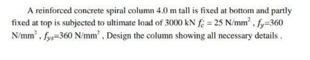 A reinforced concrete spiral column 4.0 m tall is fixed at bottom and partly
fixed at top is subjected to ultimate load of 3000 kN f = 25 N/mm², fy=360
N/mm², fys=360 N/mm², Design the column showing all necessary details.