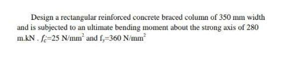 Design a rectangular reinforced concrete braced column of 350 mm width
and is subjected to an ultimate bending moment about the strong axis of 280
m.kN. f-25 N/mm² and fy=360 N/mm²