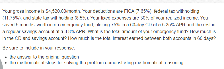 Your gross income is $4,520.00/month. Your deductions are FICA (7.65%), federal tax withholding
(11.75%), and state tax withholding (8.5%). Your fixed expenses are 30% of your realized income. You
saved 5 months' worth in an emergency fund, placing 75% in a 60-day CD at a 5.25% APR and the rest in
a regular savings account at a 3.8% APR. What is the total amount of your emergency fund? How much is
in the CD and savings account? How much is the total interest earned between both accounts in 60 days?
Be sure to include in your response:
the answer to the original question
the mathematical steps for solving the problem demonstrating mathematical reasoning
