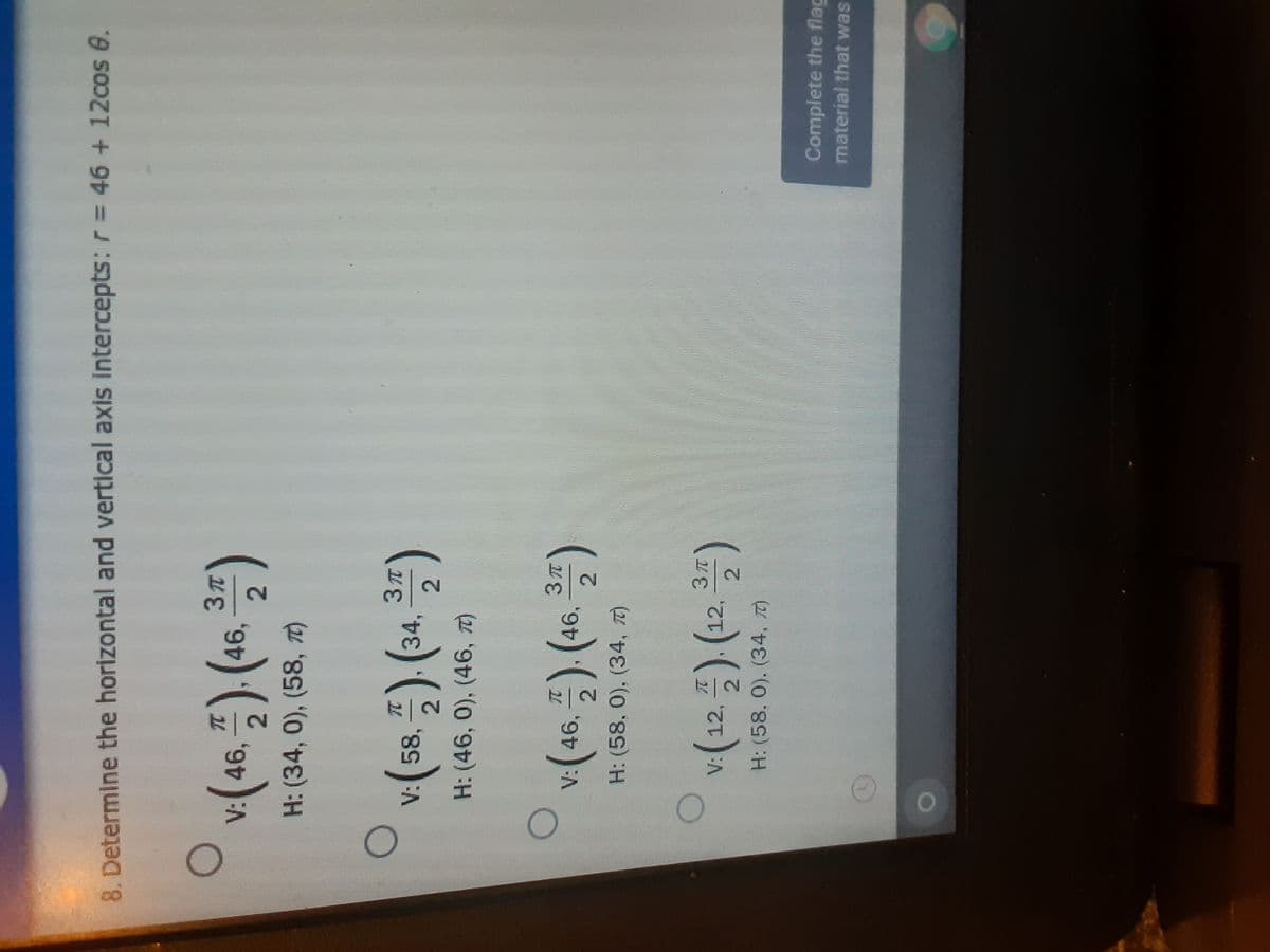 2.
8. Determine the horizontal and vertical axis intercepts: r= 46 + 12cos e.
v(46, 프) (46, )
H: (34,0), (58, TI)
v.(58, 폭) (34.
H: (46, 0), (46, T)
V:46,
46,
2.
H: (58, 0), (34, T)
V:12
2.
H: (58. 0). (34, 7)
Complete the flag
material that was
