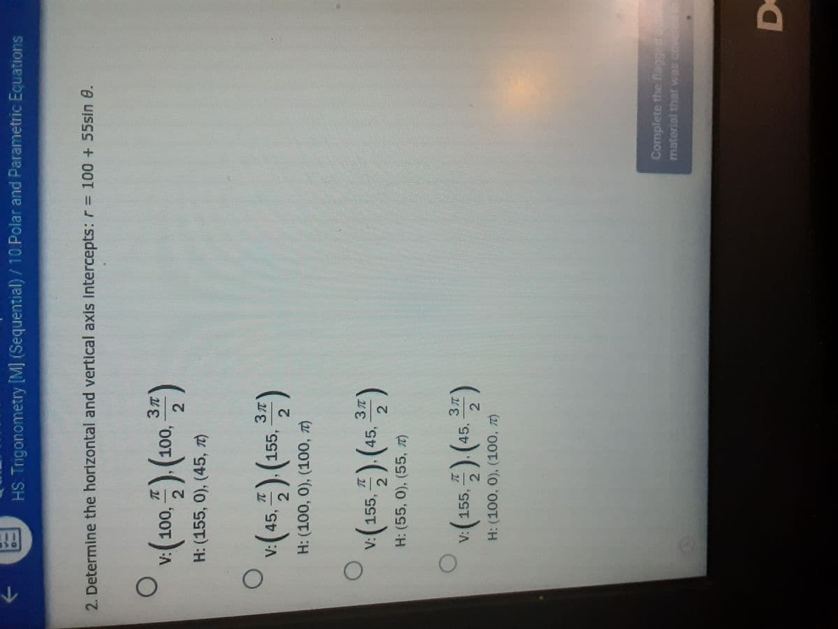 HS Trigonometry [M] (Sequential)/10 Polar and Parametric Equations
2. Determine the horizontal and vertical axis intercepts: r= 100 + 55sin 0.
(100,)(100,
, )
H: (155, 0), (45, T)
45,5) (:
155,
2.
H: (100, 0), (100, 7)
V: 155,
45,
2.
H: (55, 0), (55, T)
2.
V:155.
45,
2.
H: (100, 0), (100, T)
Complete the flagged ac
material that was covered
