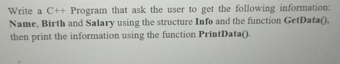 Write a C++ Program that ask the user to get the following information:
Name, Birth and Salary using the structure Info and the function GetData(),
then print the information using the function PrintData().
