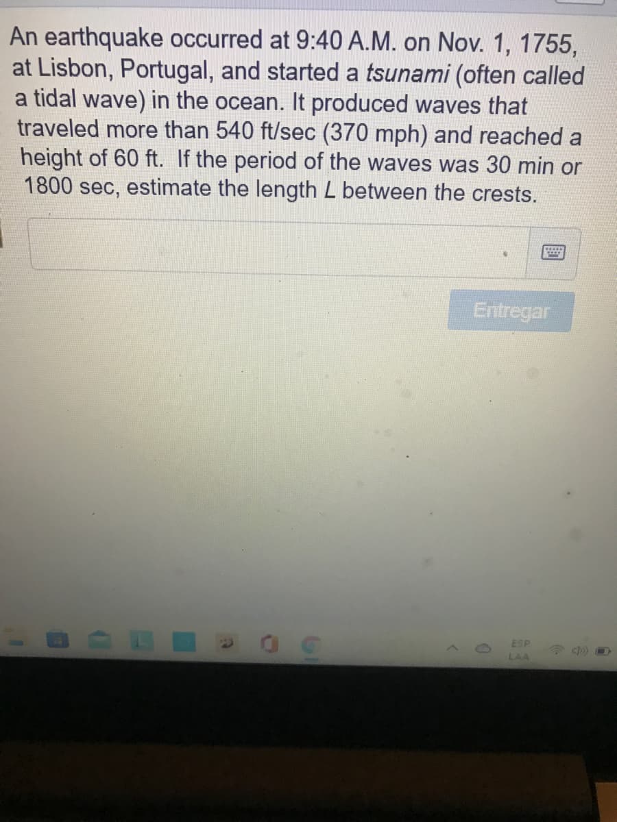 An earthquake occurred at 9:40 A.M. on Nov. 1, 1755,
at Lisbon, Portugal, and started a tsunami (often called
a tidal wave) in the ocean. It produced waves that
traveled more than 540 ft/sec (370 mph) and reached a
height of 60 ft. If the period of the waves was 30 min or
1800 sec, estimate the length L between the crests.
Entregar
ESP
LAA
