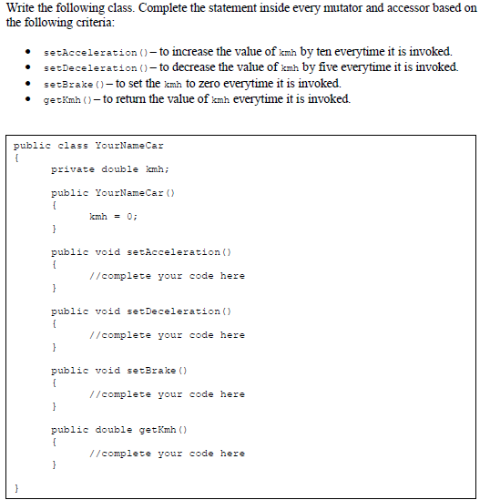 Write the following class. Complete the statement inside every mutator and accessor based on
the following criteria:
• setAcceleration ()- to increase the value of kmh by ten everytime it is invoked.
• setDeceleration ()– to decrease the value of kmh by five everytime it is invoked.
setBrake ()- to set the kmh to zero everytime it is invoked.
getKmh ()– to return the value of kmh everytime it is invoked.
public class YourNameCar
{
private double kmh;
public YourNameCar ()
kmh = 0;
public void setAcceleration ()
//complete your code here
public void setDeceleration ()
//complete your code here
public void setBrake ()
{
//complete your code here
public double getKmh ()
7/complete your code here
