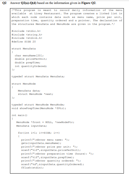 Q2 Answer Q2(a)-Q(d) based on the information given in Figure Q2.
to record daily information of
at Liney Restaurant. The program creates a linked list in
/"This program is
meant
the menu
available
which each node contains data such as menu
name, price per unit,
preparation time, quantity ordered and a pointer. The declaration of
the structures MenuData and MenuNode are given in the program.*/
tinclude <stdio.h>
tinclude <string.h>
tinclude <stdlib.h>
#define SIZE 20
struct Menubata
char menuName (20];
double price PerUnit;
double prepzime;
int quantityordered,
typedef struct Menubata MenuData;
struct MenuNode
MenuData data;
struct MenuNode *next;
typedef struct Menutode MenuNode,
void showPrepTime (MenuNode *fftr):
int main ()
MenuNode *front = NULL, *newNodePtr;
MenuData input Data,
for (int i=l; i<=SIZE, i++)
printf ("\nEnter menu name: "):
gets (inputData.menuName):
printf ("\nEnter price per unit: ");
scanf ("$lf", 5inputData.pricePerUnit);
printf("\nEnter preparation time (hours): "):
scanf ("lf", &input Data.prepTime);
printf ("\nEnter quantity ordered: ");
scanf ("sd", sinputData.quantityordered) :
fflush (stdin):
