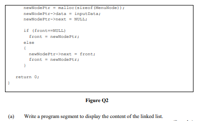 newNodePtr = malloc (sizeof (MenuNode) )
newNodePtr->data = inputData;
newNodeFtr->next = NULL;
if (front==NULL)
front = newNodePtr
else
newNodePtr->next = front;
front = newNodePtr;
return 0,
Figure Q2
(a)
Write a program segment to display the content of the linked list.
