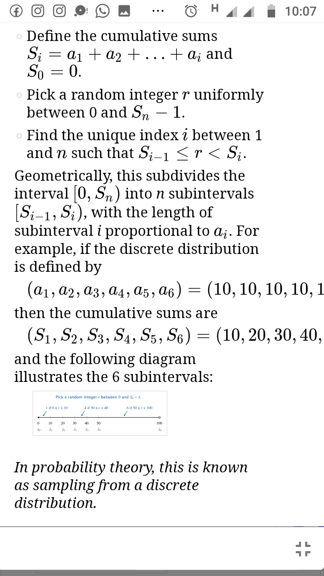 H
10:07
••.
o Define the cumulative sums
Si
= a1 + a2+...+ ai and
So = 0.
Pick a random integer r uniformly
between 0 and Sn – 1.
-
o Find the unique index i between 1
and n such that S;-1 <r < S;.
Geometrically, this subdivides the
interval [0, Sn) into n subintervals
[S;-1, S;), with the length of
subinterval i proportional to a¡. For
example, if the discrete distribution
is defined by
(а1, а2, аз, а4, аs , а6) — (10, 10, 10, 10, 1
then the cumulative sums are
(S1, S2, S3, S4, S5, S6) = (10, 20, 30, 40,
and the following diagram
illustrates the 6 subintervals:
Pick a random integer r between 0 and S, - 1.
1 if 0sr< 10
4 if 30 sr< 40
6 if 50 sr< 100
10
20
30
40
50
100
So
S2
S3
Ss
S6
In probability theory, this is known
as sampling from a discrete
distribution.
