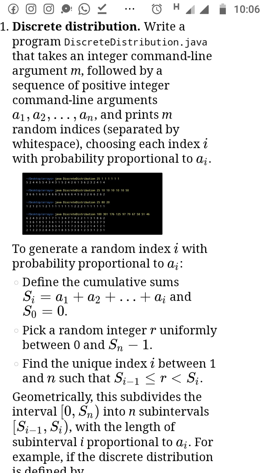 (€)
10:06
••.
1. Discrete distribution. Write a
program DiscreteDistribution.java
that takes an integer command-line
argument m, followed by a
sequence of positive integer
command-line arguments
a1, a2,..
random indices (separated by
whitespace), choosing each index i
with probability proportional to a¡.
An, and prints m
9 •• •
-/Desktop/arrays> java DiscreteDistribution 25 1 1 1 111
5 2 4 4 5 5 4 3 4 3 1 5 2 4 2 6 1 3 6 2 3 2 4 1 4
~ /Desktop/arrays> java DiscreteDistribution 25 10 10 10 10 10 50
3 6 6 16 6 2 4 6 6 3 6 6 6 6 4 5 6 2 2 66 2 6 2
-/Desktop/arrays> java DiscreteDistribution 25 80 20
1 2 1 2 1 1 2 1 1 1 1 1 1 11 2 2 2 1 111111
~/Desktop/arrays> java DiscreteDistribution 100 301 176 125 97 79 67 58 51 46
6 2 4 3 2 3 3 1 7 1 1 3 47 1 4 2 2 1 1 3 1 8 6 2
1 3 6 185 1 3 6 1 1 2 3 8 7 4 6 4 3 1 5 3 3 7 3
1 3 177 2 2 3 6 5 4 1 1 1 7 2 3 5 2 2 1 4 1 2 1
2 1 2 2 3 2 8 4 3 2 1 8 3 5 3 3 8 1 2 3 3 1 2 3 1
To generate a random index i with
probability proportional to a;:
o Define the cumulative sums
S; =
a1 + a2 +...+ a; and
0.
So
Pick a random integer r uniformly
between 0 and Sn – 1.
o Find the unique index i between 1
and n such that S;-1 < r < S¿.
-
Geometrically, this subdivides the
interval [0, Sn) into n subintervals
[S;-1, S;), with the length of
subinterval i proportional to aj. For
example, if the discrete distribution
is defined hy.
