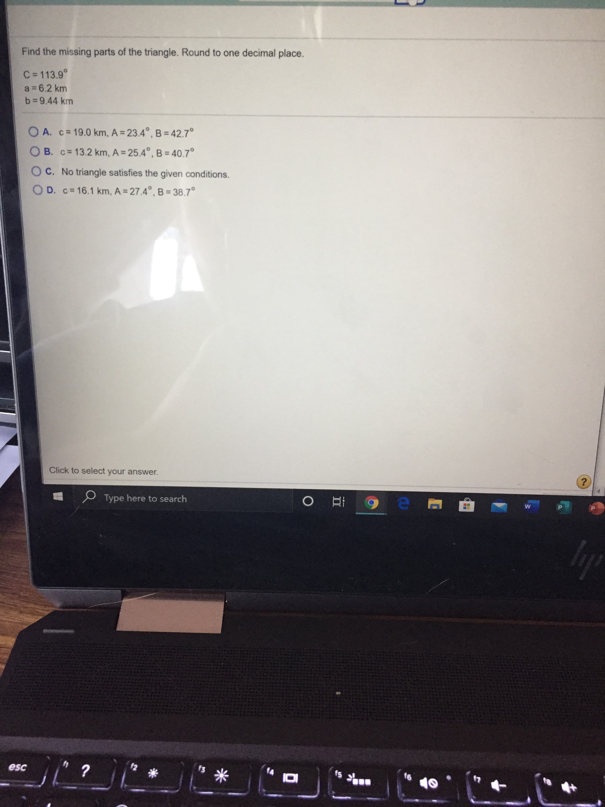 Find the missing parts of the triangle. Round to one decimal place.
C=113.9°
a = 6.2 km
b 9.44 km
O A. c= 19.0 km, A = 23.4°, B = 42.7°
O B. c= 13.2 km, A = 25.4°, B = 40.7°
O C. No triangle satisfies the given conditions.
O D. c= 16.1 km, A 27.4°, B= 38.7°
