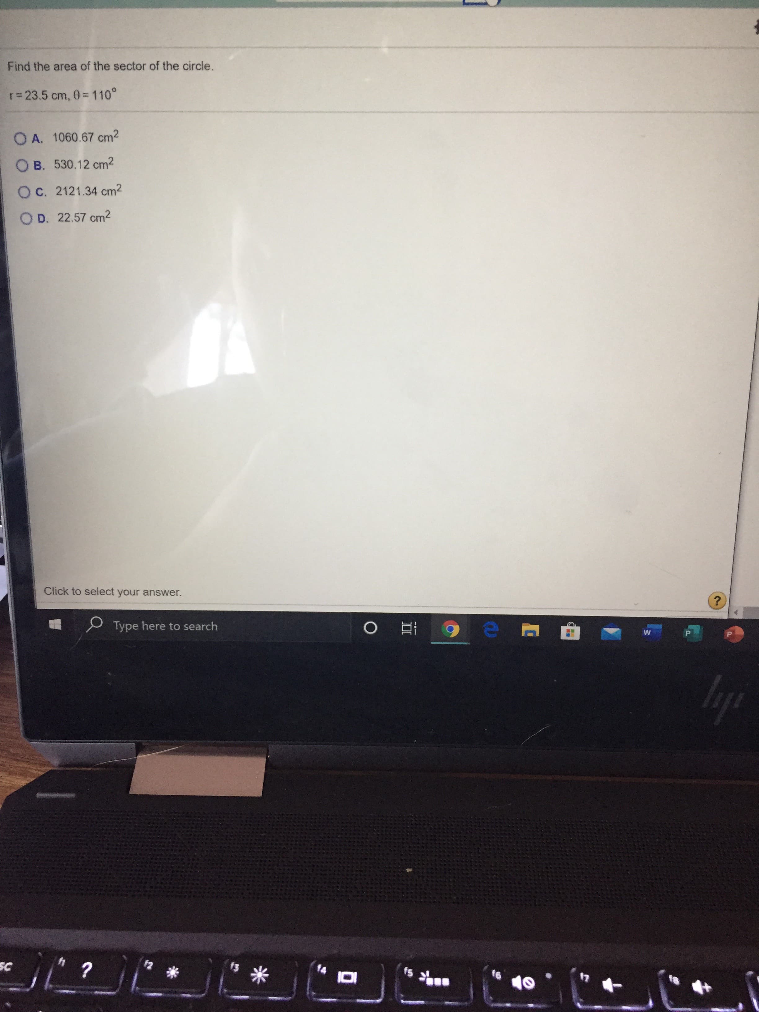 Find the area of the sector of the circle.
r= 23.5 cm, 0 = 110°
O A. 1060.67 cm2
O B. 530.12 cm2
O C. 2121.34 cm2
O D. 22.57 cm²
