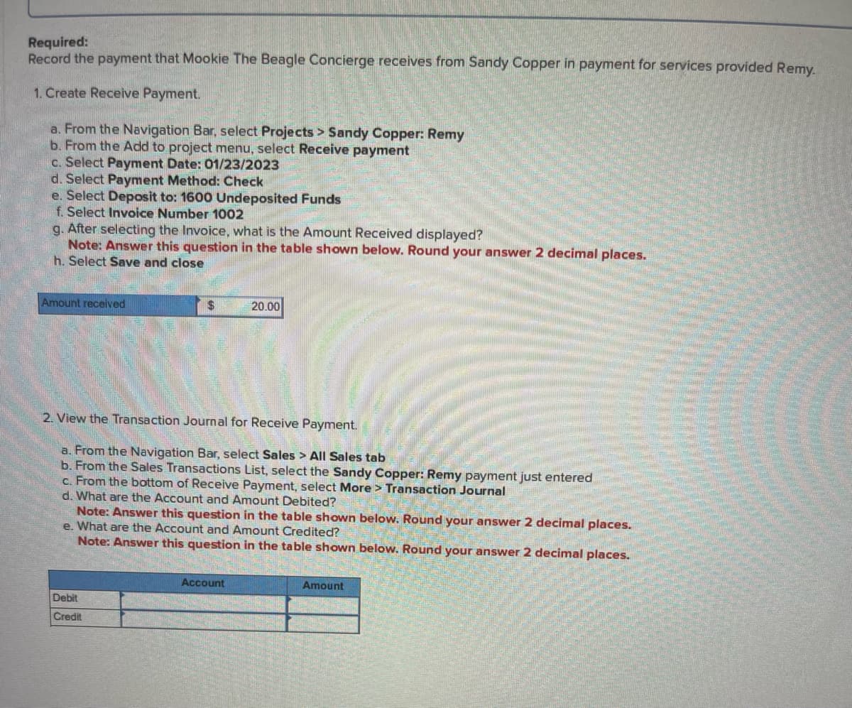 Required:
Record the payment that Mookie The Beagle Concierge receives from Sandy Copper in payment for services provided Remy.
1. Create Receive Payment.
a. From the Navigation Bar, select Projects > Sandy Copper: Remy
b. From the Add to project menu, select Receive payment
c. Select Payment Date: 01/23/2023
d. Select Payment Method: Check
e. Select Deposit to: 1600 Undeposited Funds
f. Select Invoice Number 1002
g. After selecting the Invoice, what is the Amount Received displayed?
Note: Answer this question in the table shown below. Round your answer 2 decimal places.
h. Select Save and close
Amount received
$
2. View the Transaction Journal for Receive Payment.
a. From the Navigation Bar, select Sales > All Sales tab
b. From the Sales Transactions List, select the Sandy Copper: Remy payment just entered
c. From the bottom of Receive Payment, select More > Transaction Journal
d. What are the Account and Amount Debited?
Debit
Credit
20.00
Note: Answer this question in the table shown below. Round your answer 2 decimal places.
e. What are the Account and Amount Credited?
Note: Answer this question in the table shown below. Round your answer 2 decimal places.
Account
Amount