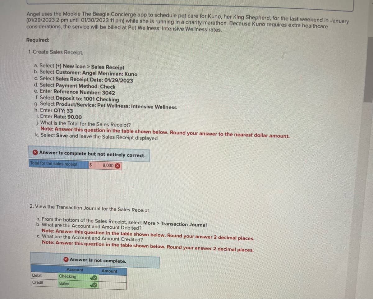 Angel uses the Mookie The Beagle Concierge app to schedule pet care for Kuno, her King Shepherd, for the last weekend in January
(01/29/2023 2 pm until 01/30/2023 11 pm) while she is running in a charity marathon. Because Kuno requires extra healthcare
considerations, the service will be billed at Pet Wellness: Intensive Wellness rates.
Required:
1. Create Sales Receipt.
a. Select (+) New icon > Sales Receipt
b. Select Customer: Angel Merriman: Kuno
c. Select Sales Receipt Date: 01/29/2023
d. Select Payment Method: Check
e. Enter Reference Number: 3042
f. Select Deposit to: 1001 Checking
g. Select Product/Service: Pet Wellness: Intensive Wellness
h. Enter QTY: 33
i. Enter Rate: 90.00
j. What is the Total for the Sales Receipt?
Note: Answer this question in the table shown below. Round your answer to the nearest dollar amount.
k. Select Save and leave the Sales Receipt displayed
Answer is complete but not entirely correct.
Total for the sales receipt $ 9,000 X
2. View the Transaction Journal for the Sales Receipt.
a. From the bottom of the Sales Receipt, select More > Transaction Journal
b. What are the Account and Amount Debited?
Note: Answer this question in the table shown below. Round your answer 2 decimal places.
c. What are the Account and Amount Credited?
Note: Answer this question in the table shown below. Round your answer 2 decimal places.
Debit
Credit
Answer is not complete.
Account
Checking
Sales
✔
Amount