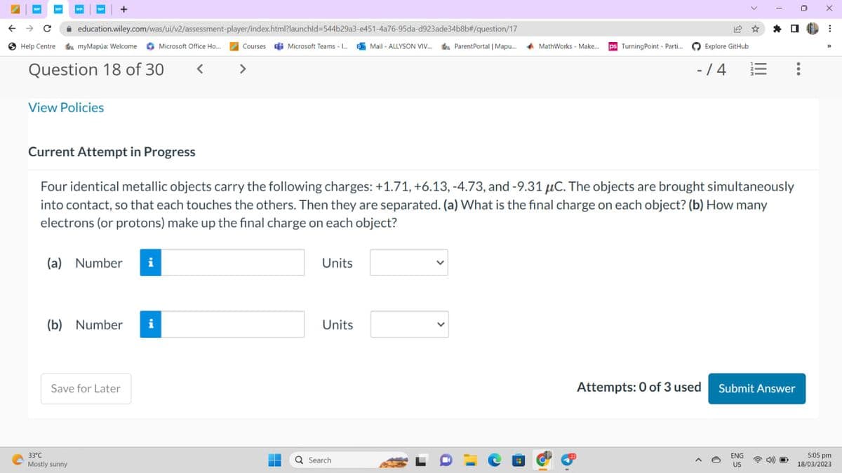 ← → C
WP
Help Centre
O
+
education.wiley.com/was/ui/v2/assessment-player/index.html?launchid=544b29a3-e451-4a76-95da-d923ade34b8b#/question/17
myMapúa: Welcome Microsoft Office Ho... Courses Microsoft Teams -... Mail-ALLYSON VIV... Parent Portal | Mapu....
ParentPortal | Mapu....
<
>
Question 18 of 30
View Policies
(a) Number i
(b) Number i
33°C
Mostly sunny
Save for Later
-
H
Current Attempt in Progress
Four identical metallic objects carry the following charges: +1.71, +6.13, -4.73, and -9.31 C. The objects are brought simultaneously
into contact, so that each touches the others. Then they are separated. (a) What is the final charge on each object? (b) How many
electrons (or protons) make up the final charge on each object?
Units
Units
MathWorks - Make...
MathWorks - Make.... ps Turning Point - Parti....
Q Search
14
Explore GitHub
-/4
☆
*
ENG
US
Attempts: 0 of 3 used Submit Answer
:
D
0
X
⠀
33
5:05 pm
18/03/2023