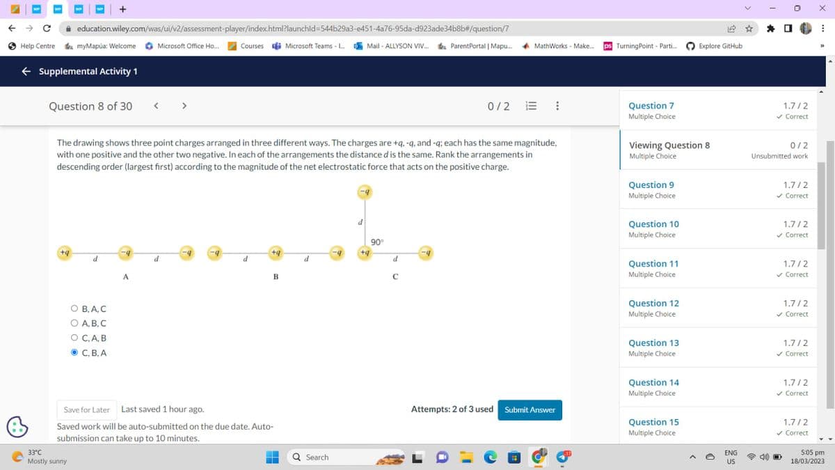 WP
→
C
Help Centre
education.wiley.com/was/ui/v2/assessment-player/index.html?launchid=544b29a3-e451-4a76-95da-d923ade34b8b#/question/7
Microsoft Office Ho... Courses Microsoft Teams -... Mail-ALLYSON VIV... Parent Portal | Mapu....
← Supplemental Activity 1
+9
+
myMapúa: Welcome
Question 8 of 30
33°C
Mostly sunny
d
The drawing shows three point charges arranged in three different ways. The charges are +q, -q, and -q; each has the same magnitude,
with one positive and the other two negative. In each of the arrangements the distance d is the same. Rank the arrangements in
descending order (largest first) according to the magnitude of the net electrostatic force that acts on the positive charge.
O B, A, C
O A.B.C.
O C, A, B
C, B, A
-4
<
A
d
-9
d
+q
B
Save for Later Last saved 1 hour ago.
Saved work will be auto-submitted on the due date. Auto-
submission can take up to 10 minutes.
‒‒
d
Q Search
-9
d
+9
90°
d
MathWorks - Make...
с
0/2 E
Attempts: 2 of 3 used Submit Answer
ps Turning Point - Parti...
Question 7
Multiple Choice.
Viewing Question 8
Multiple Choice
Question 9
Multiple Choice
Question 10
Multiple Choice
Question 11
Multiple Choice
Question 12
Multiple Choice
Question 13
Multiple Choice
Question 14
Multiple Choice
12
Explore GitHub
Question 15
Multiple Choice
ENG
US
*
1.7/2
✓ Correct
0/2
Unsubmitted work
1.7/2
✓ Correct
1.7/2
✓ Correct
1.7/2
✓ Correct
1.7/2
✓ Correct
1.7/2
✓ Correct
1.7/2
✓ Correct
1.7/2
✓ Correct
D
X
I
33
YY
5:05 pm
18/03/2023