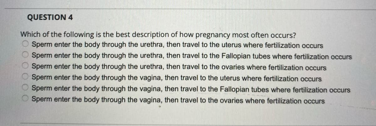 QUESTION 4
Which of the following is the best description of how pregnancy most often occurs?
Sperm enter the body through the urethra, then travel to the uterus where fertilization occurs
O Sperm enter the body through the urethra, then travel to the Fallopian tubes where fertilization occurs
Sperm enter the body through the urethra, then travel to the ovaries where fertilization occurs
Sperm enter the body through the vagina, then travel to the uterus where fertilization occurs
Sperm enter the body through the vagina, then travel to the Fallopian tubes where fertilization occurs
Sperm enter the body through the vagina, then travel to the ovaries where fertilization occurs
O O O 0 O O
