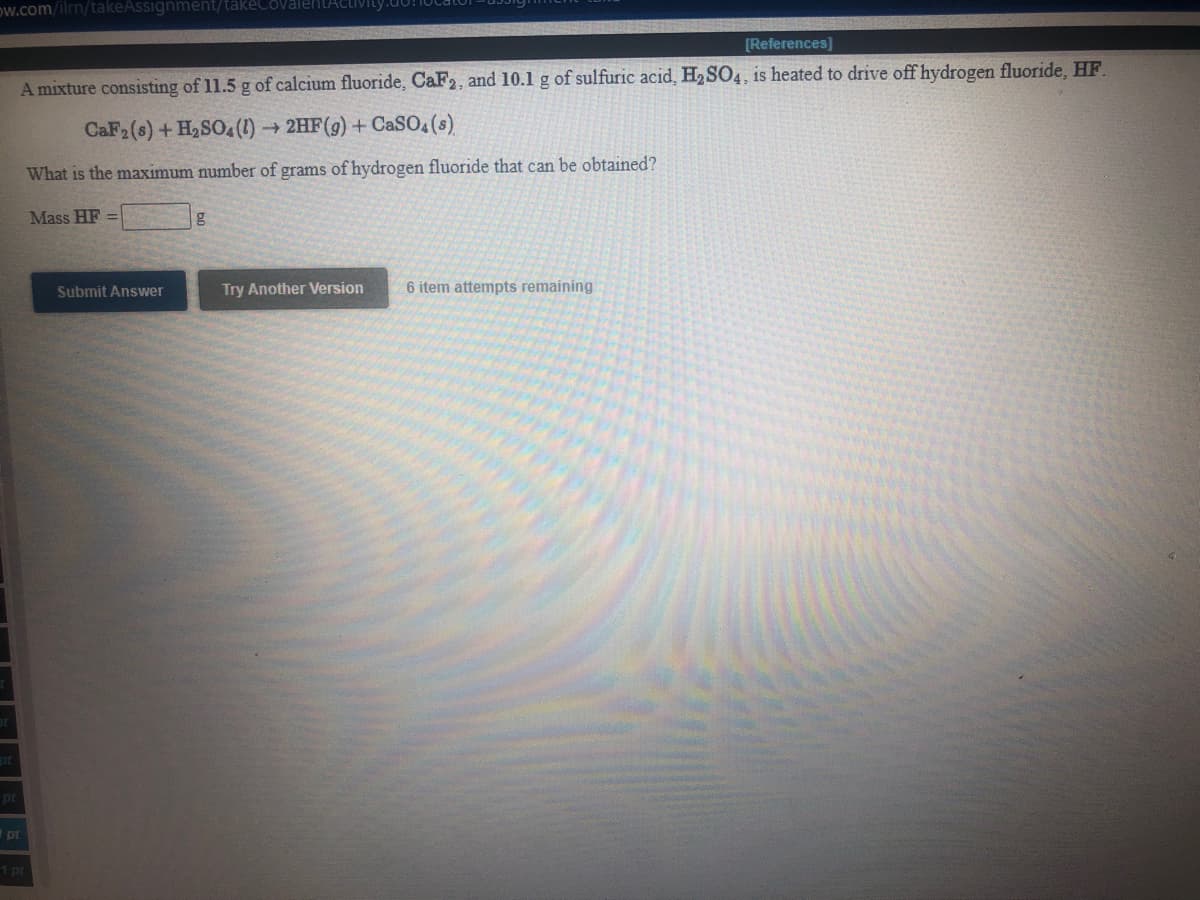 ow.com/ilrn/takeAssignment/takeCovalentACtivity
[References]
A mixture consisting of 11.5 g of calcium fluoride, CaF2, and 10.1 g of sulfuric acid, H,SO4, is heated to drive off hydrogen fluoride, HF.
CaF2(s) +H2SO4(1) → 2HF(g) + CaSO, (s).
What is the maximum number of grams of hydrogen fluoride that can be obtained?
Mass HF =
Submit Answer
Try Another Version
6 item attempts remaining
pt
Ipt
1 pr
