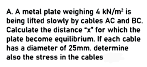 A. A metal plate weighing 4 kN/m² is
being lifted slowly by cables AC and BC.
Calculate the distance "x" for which the
plate become equilibrium. If each cable
has a diameter of 25mm. determine
also the stress in the cables
