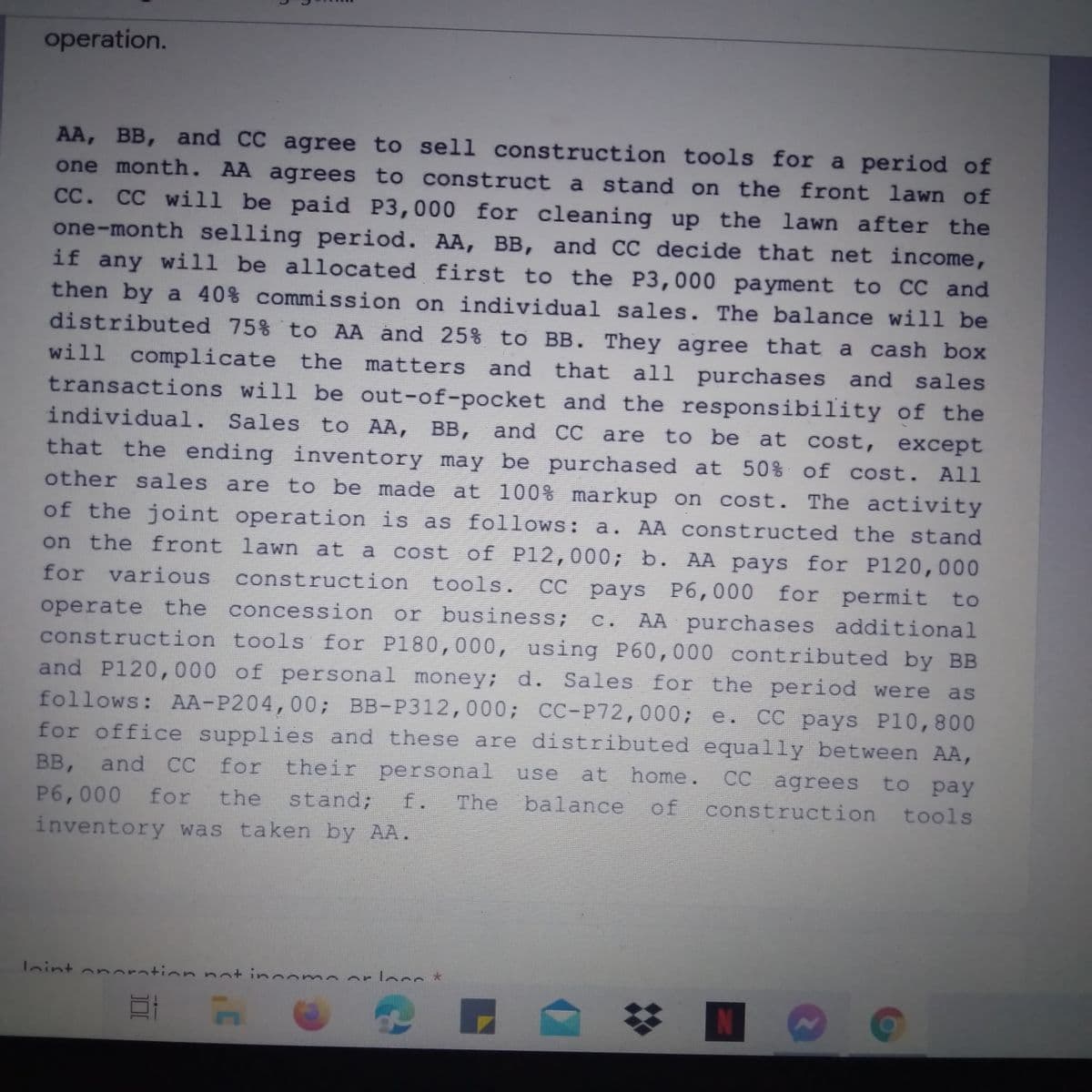 operation.
AA, BB, and CC agree to sell construction tools for a period of
one month. AA agrees to construct a stand on the front lawn of
CC. CC will be paid P3,000 for cleaning up the lawn after the
one-month selling period. AA, BB, and CC decide that net income,
if any will be allocated first to the P3,000 payment to CC and
then by a 40% commission on individual sales. The balance will be
distributed 75% to AA and 25% to BB. They agree that a cash box
will complicate the matters and that all purchases and sales
transactions will be out-of-pocket and the responsibility of the
to be at cost, except
individual. Sales to AA, BB, and CC are
that the ending inventory may be purchased at 50% of cost. All
other sales are to be made at 100% markup on cost. The activity
of the joint operation is as follows: a. AA constructed the stand
cost of P12,000; b. AA pays for P120,000
P6,000 for permit to
on the front lawn at a
for various construction tools.
operate the concession or business;
construction tools for P180,000, using P60,000 contributed by BB
and P120,000 of personal money; d. Sales for the period were
follows: AA-P204,00; BB-P312,000; CC-P72,000; e.
for office supplies and these are distributed equally between AA,
BB, and CC for their personal
P6,000 for
inventory was taken by AA.
CC
Сс раys
AA purchases additional
C .
as
CC pays P10,800
use
at home.
CC agrees to pay
the stand;
The balance
f.
of
construction tools
laint on oration not income orlocs *
