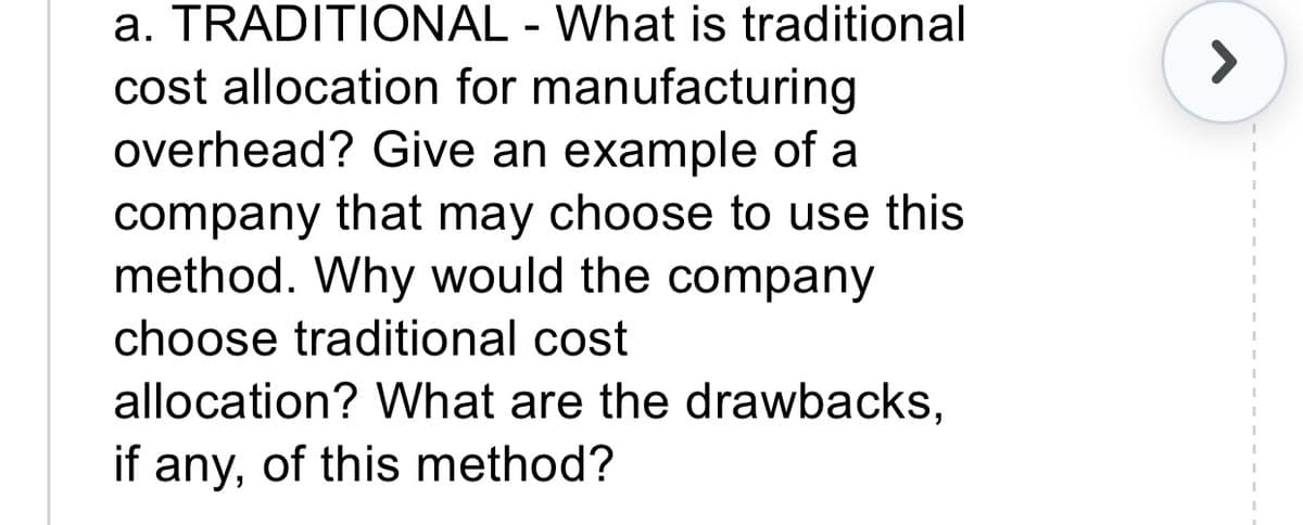 a. TRADITIONAL - What is traditional
cost allocation for manufacturing
overhead? Give an example of a
company that may choose to use this
method. Why would the company
choose traditional cost
allocation? What are the drawbacks,
if any, of this method?
