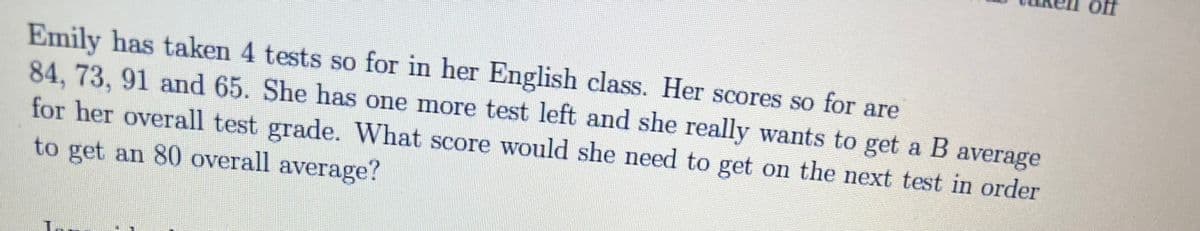 ff
Emily has taken 4 tests so for in her English class. Her scores so for are
84,73,91 and 65. She has one more test left and she really wants to get a B average
for her overall test grade. What score would she need to get on the next test in order
to get an 80 overall average?
