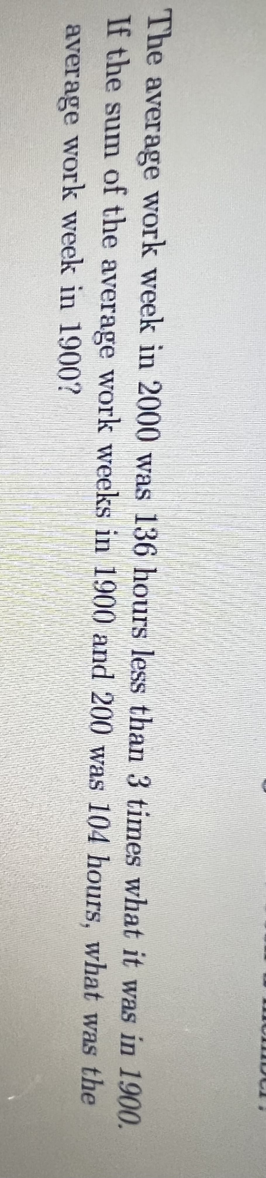 The average work week in 2000 was 136 hours less than 3 times what it was in 1900.
If the sum of the average work weeks in 1900 and 200 was 104 hours, what was the
average work week in 1900?
