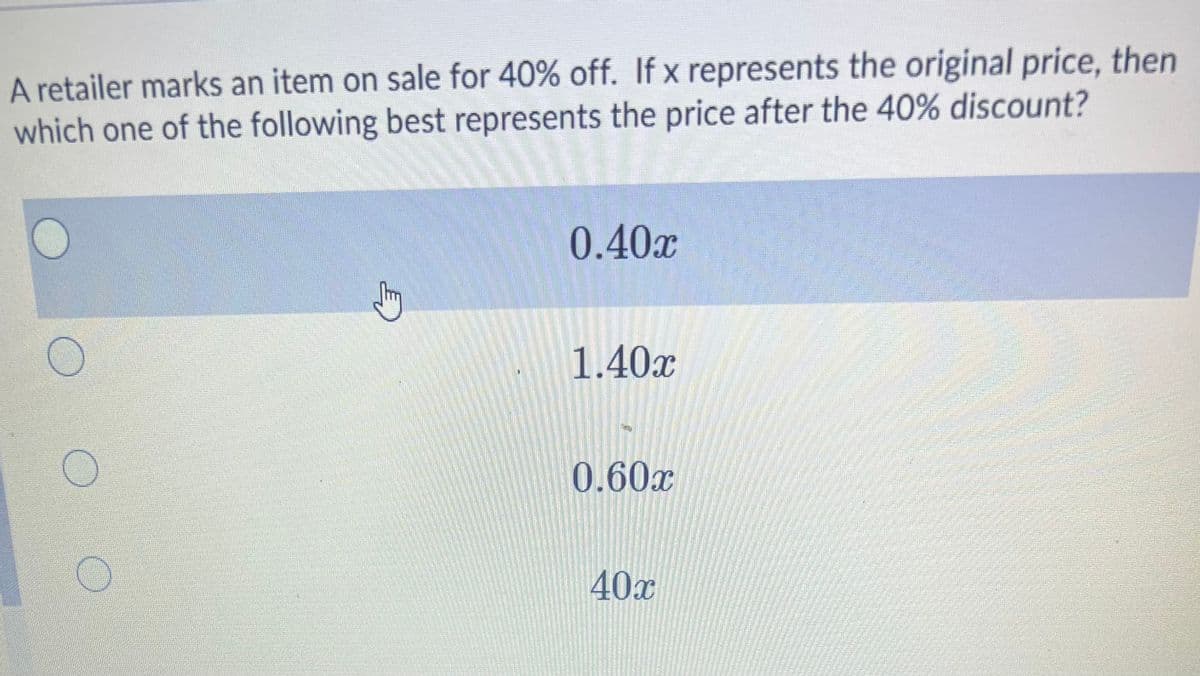 A retailer marks an item on sale for 40% off. If x represents the original price, then
which one of the following best represents the price after the 40% discount?
0.40x
1.40x
0.60x
40x
