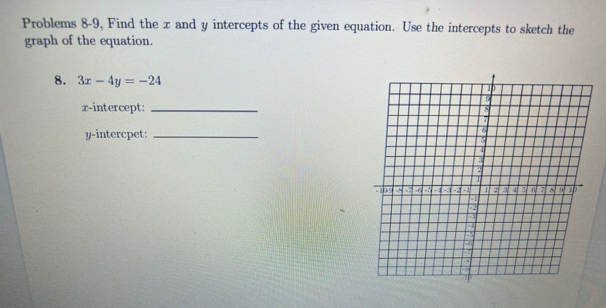 Problems 8-9, Find the r and y intercepts of the given equation. Use the intercepts to sketch the
graph of the equation.
8. 3r-4y -24
%3D
T-intercept:
y-intercpet:
-109-8-7-0-7-4-3-2-
1 23456 7 8 9 ib
