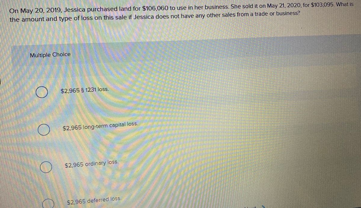 On May 20, 2019, Jessica purchased land for $106,060 to use in her business. She sold it on May 21, 2020, for $103,095. What is
the amount and type of loss on this sale if Jessica does not have any other sales from a trade or business?
Multiple Choice
$2,965 § 1231 loss.
$2,965 long-term capital loss.
$2,965 ordinary loss.
$2.965 deferred loss.
