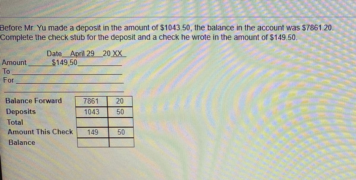 Before Mr. Yu made a deposit in the amount of $1043.50, the balance in the account was $7861.20.
Complete the check stub for the deposit and a check he wrote in the amount of $149.50.
Date
April 29 20 XX
$149.50
Amount
To
For
Balance Forward
7861
20
Deposits
Total
1043
50
Amount This Check
149
50
Balance
關
