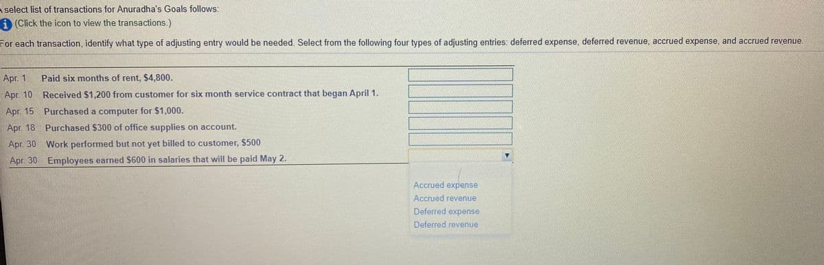 A select list of transactions for Anuradha's Goals follows:
i (Click the icon to view the transactions.)
For each transaction, identify what type of adjusting entry would be needed. Select from the following four types of adjusting entries: deferred expense, deferred revenue, accrued expense, and accrued revenue.
Apr. 1
Paid six months of rent, $4,800.
Apr. 10 Received $1,200 from customer for six month service contract that began April 1.
Apг. 15
Purchased a computer for $1,000.
Apr. 18 Purchased $300 of office supplies on account.
Apr. 30 Work performed but not yet billed to customer, $500
Apr. 30 Employees earned $600 in salaries that will be paid May 2.
Accrued expense
Accrued revenue
Deferred expense
Deferred revenue
