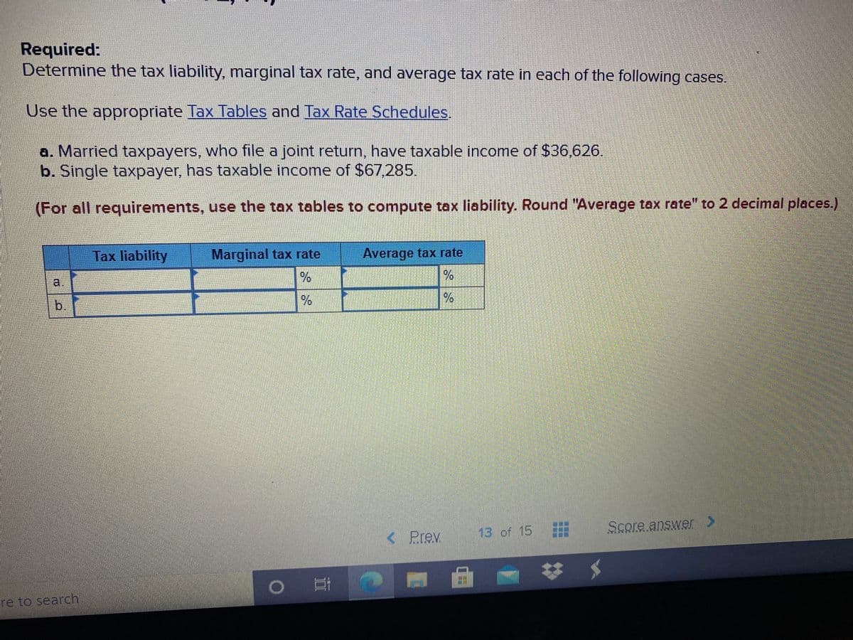 Required:
Determine the tax liability, marginal tax rate, and average tax rate in each of the following cases.
Use the appropriate Tax Tables and Tax Rate Schedules
a. Married taxpayers, who file a joint return, have taxable income of $36,626.
b. Single taxpayer, has taxable income of $67,285.
(For all requirements, use the tax tables to compute tax liability. Round "Average tax rate" to 2 decimal places.)
Tax liability
Marginal tax rate
Average tax rate
a.
b.
13 of 15
Score answer >
<Prev
re to search
