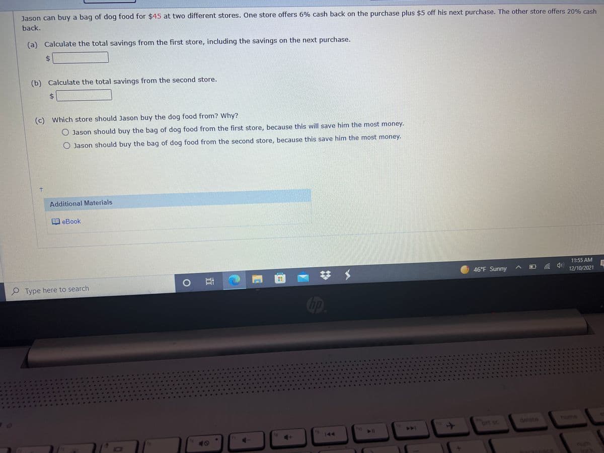 Jason can buy a bag of dog food for $45 at two different stores. One store offers 6% cash back on the purchase plus $5 off his next purchase. The other store offers 20% cash
back.
(a) Calculate the total savings from the first store, including the savings on the next purchase.
(b) Calculate the total savings from the second store.
$4
(c) Which store should Jason buy the dog food from? Why?
Jason should buy the bag of dog food from the first store, because this will save him the most money.
O Jason should buy the bag of dog food from the second store, because this save him the most money.
t.
Additional Materials
自eBook
11:55 AM
目
12/10/2021
46°F Sunny
2 Type here to search
Gp
ins
prt sc
home
detete
19
fho
