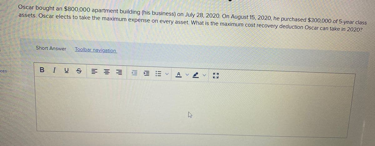 Oscar bought an $800,000 apartment building (his business) on July 28, 2020. On August 15, 2020, he purchased $300,000 of 5 year class
assets. Oscar elects to take the maximum expense on every asset. What is the maximum cost recovery deduction Oscar can take in 2020?
Short Answer
Toolbar navigation
BIUS = = = E E E A V2
ces
