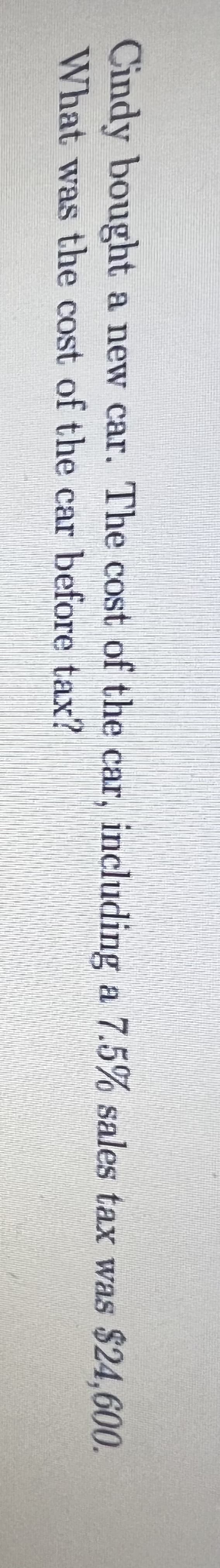 Cindy bought a new car. The cost of the car, including a 7.5% sales tax was $24,600.
What was the cost of the car before tax?
