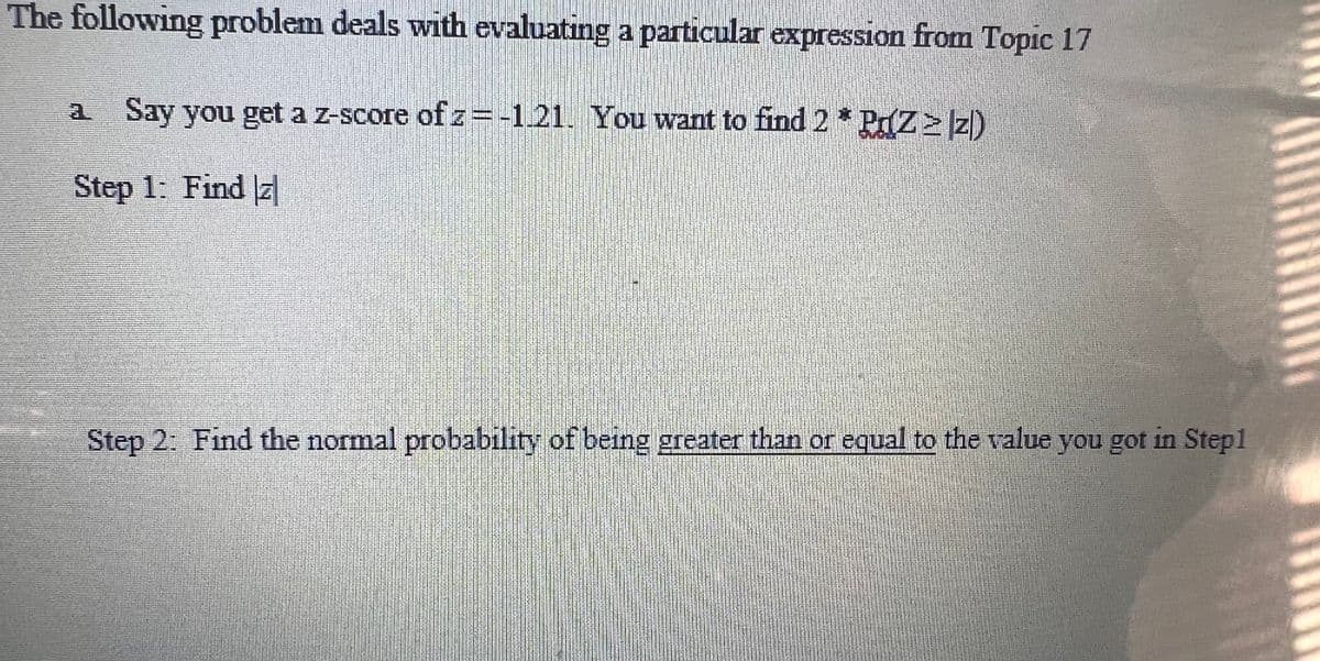 The following problem deals with evaluating a particular expression from Topic 17
a Say you get a z-score of z = -1.21. You want to find 2* Pr(Z≥ z)
Step 1: Find z
Step 2: Find the normal probability of being greater than or equal to the value you got in Step1