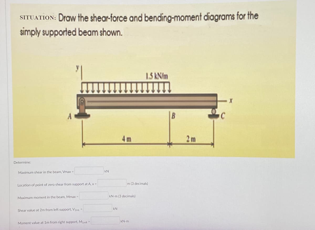 SITUATION: Draw the shear-force and bending-moment diagrams for the
simply supported beam shown.
1.5 kN/m
C
Determine:
Maximum shear in the beam, Vmax=
Location of point of zero shear from support at A, x =
Maximum moment in the beam, Mmax =
Shear value at 2m from left support, V2mL =
Moment value at 1m from right support, M1mR =
KN
4m
m (3 decimals)
kN-m (3 decimals)
kN
kN-m
B
2m