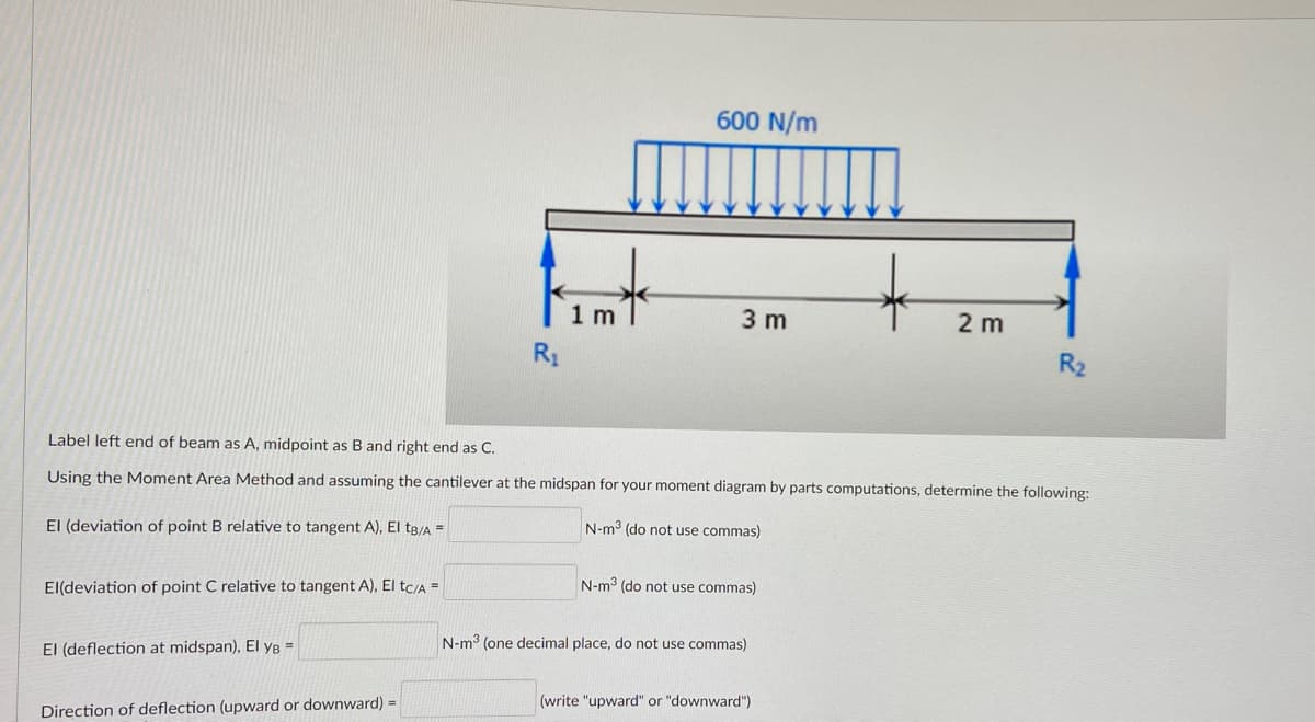 600 N/m
1 m
3 m
2 m
R₂
Label left end of beam as A, midpoint as B and right end as C.
Using the Moment Area Method and assuming the cantilever at the midspan for your moment diagram by parts computations, determine the following:
N-m³ (do not use commas)
El (deviation of point B relative to tangent A), El tB/A =
N-m³ (do not use commas)
El(deviation of point C relative to tangent A), El tc/A =
N-m³ (one decimal place, do not use commas)
El (deflection at midspan), El YB =
(write "upward" or "downward")
Direction of deflection (upward or downward) =