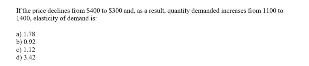 If the price declines from $400 to $300 and, as a result, quantity demanded increases from 1100 to
1400, elasticity of demand is:
a) 1.78
b) 0.92
c) 1.12
d) 3.42
