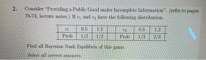 Consider "Providing a Public Good under Incomnplete Information". (refer to pages
70-74, lecture notes.) If c and e, have the following distribution.
2.
0.5
1.2
C2
0.5
1.2
Prob
1/2
1/2
Prob
1/3
2/3
Find all Bayesian Nash Equilibria of this game.
Select all cOrrect amswers.
