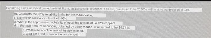 Porlorming a new analytical proceduro in triplicale, the percontage of copper in an alloy was found to be 20.54%. with a standard deviation of 0.04,
to. Calculate the 95% reliability limits for the mean value.
b Express the confidence interval with 95%.
c. What is the approximate probabiity of obtaining a value of 24.12% copper?
d. If the true amount of copper, obtained by other means, is assumed to be 20.75%.
1. What is the absolute error of the now method?
2. What in the rolalive error of the neww mothod?
